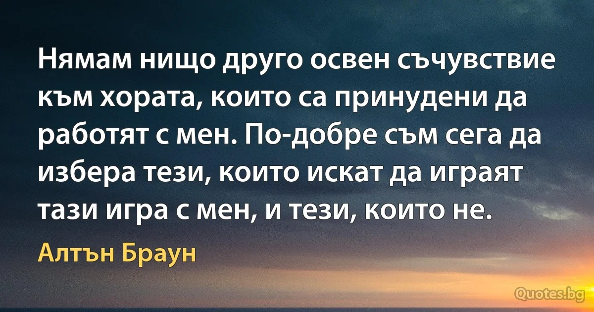 Нямам нищо друго освен съчувствие към хората, които са принудени да работят с мен. По-добре съм сега да избера тези, които искат да играят тази игра с мен, и тези, които не. (Алтън Браун)