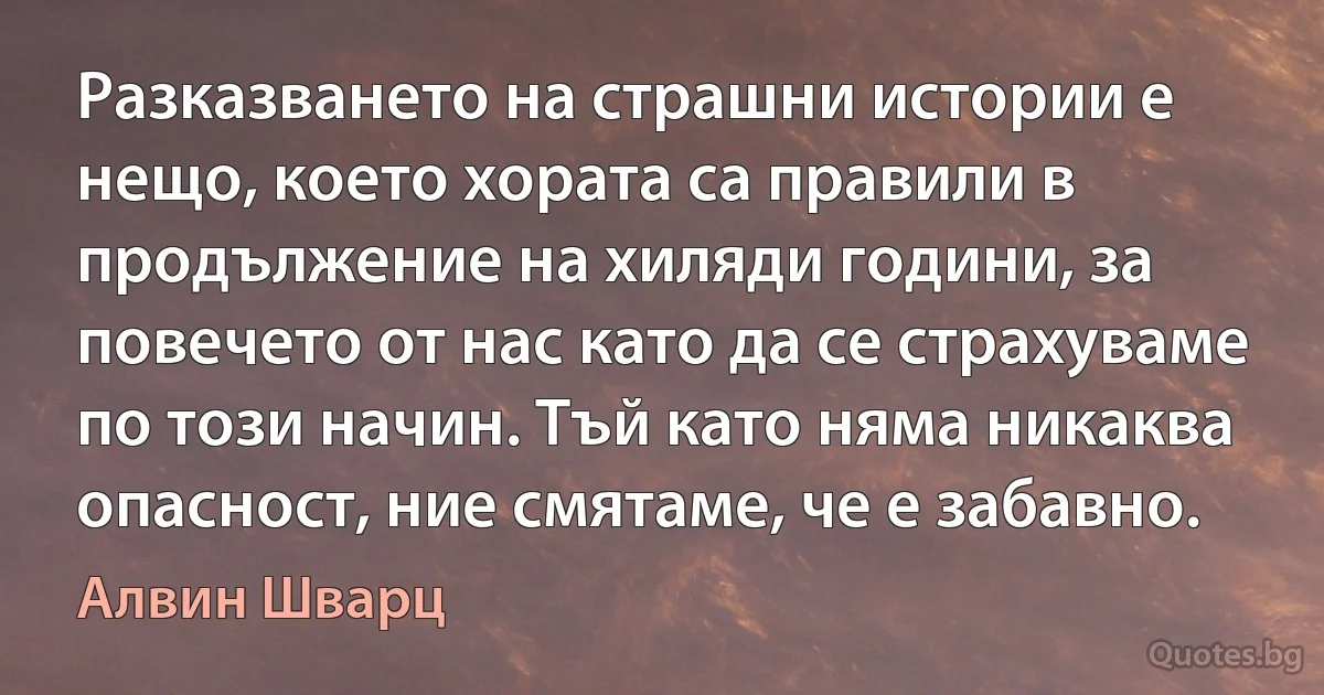 Разказването на страшни истории е нещо, което хората са правили в продължение на хиляди години, за повечето от нас като да се страхуваме по този начин. Тъй като няма никаква опасност, ние смятаме, че е забавно. (Алвин Шварц)