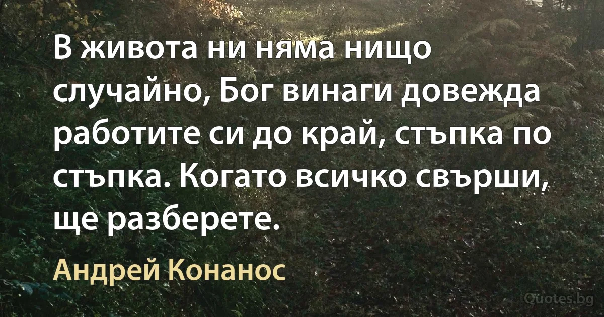 В живота ни няма нищо случайно, Бог винаги довежда работите си до край, стъпка по стъпка. Когато всичко свърши, ще разберете. (Андрей Конанос)