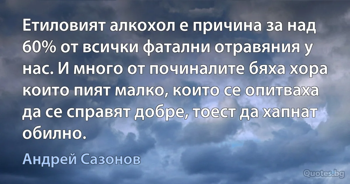 Етиловият алкохол е причина за над 60% от всички фатални отравяния у нас. И много от починалите бяха хора които пият малко, които се опитваха да се справят добре, тоест да хапнат обилно. (Андрей Сазонов)