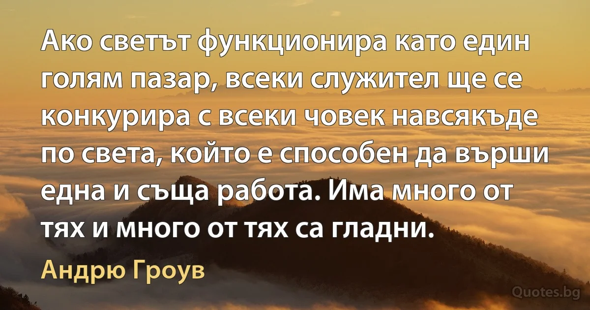 Ако светът функционира като един голям пазар, всеки служител ще се конкурира с всеки човек навсякъде по света, който е способен да върши една и съща работа. Има много от тях и много от тях са гладни. (Андрю Гроув)