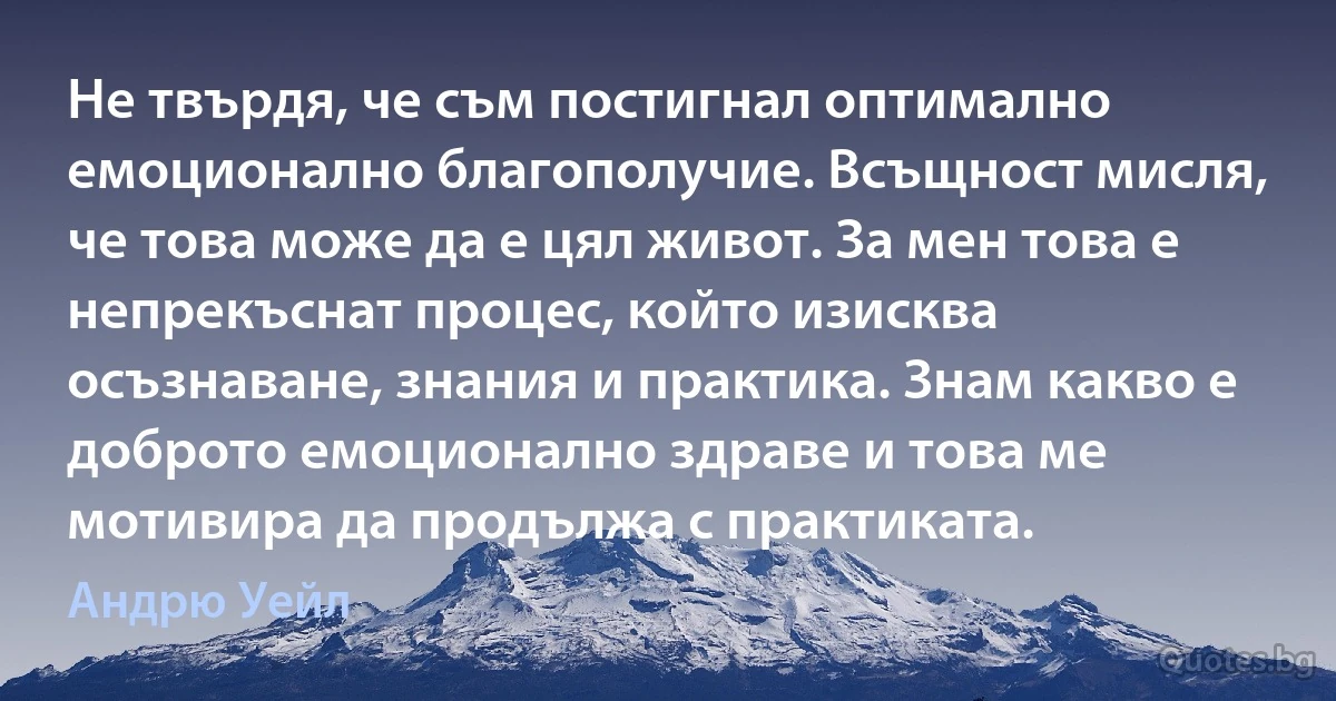 Не твърдя, че съм постигнал оптимално емоционално благополучие. Всъщност мисля, че това може да е цял живот. За мен това е непрекъснат процес, който изисква осъзнаване, знания и практика. Знам какво е доброто емоционално здраве и това ме мотивира да продължа с практиката. (Андрю Уейл)