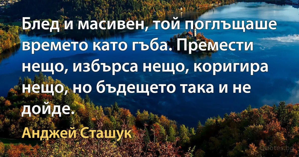 Блед и масивен, той поглъщаше времето като гъба. Премести нещо, избърса нещо, коригира нещо, но бъдещето така и не дойде. (Анджей Сташук)