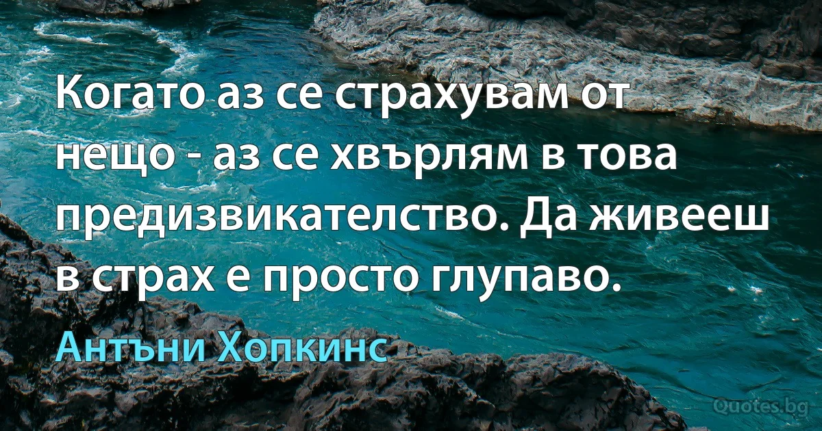 Когато аз се страхувам от нещо - аз се хвърлям в това предизвикателство. Да живееш в страх е просто глупаво. (Антъни Хопкинс)