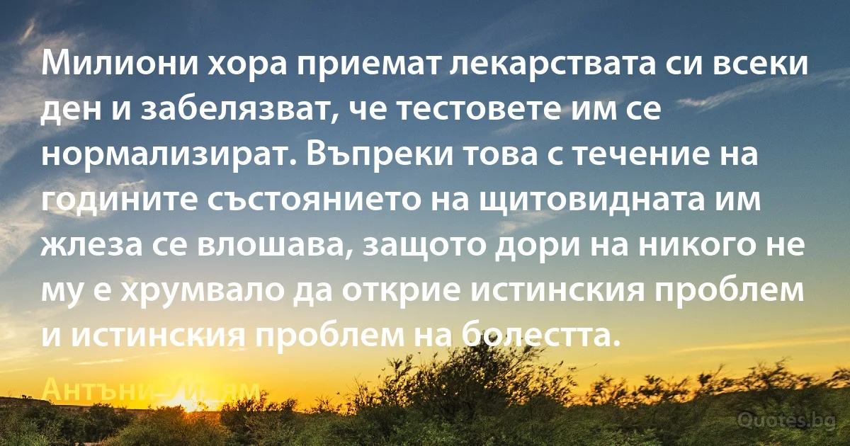 Милиони хора приемат лекарствата си всеки ден и забелязват, че тестовете им се нормализират. Въпреки това с течение на годините състоянието на щитовидната им жлеза се влошава, защото дори на никого не му е хрумвало да открие истинския проблем и истинския проблем на болестта. (Антъни Уилям)