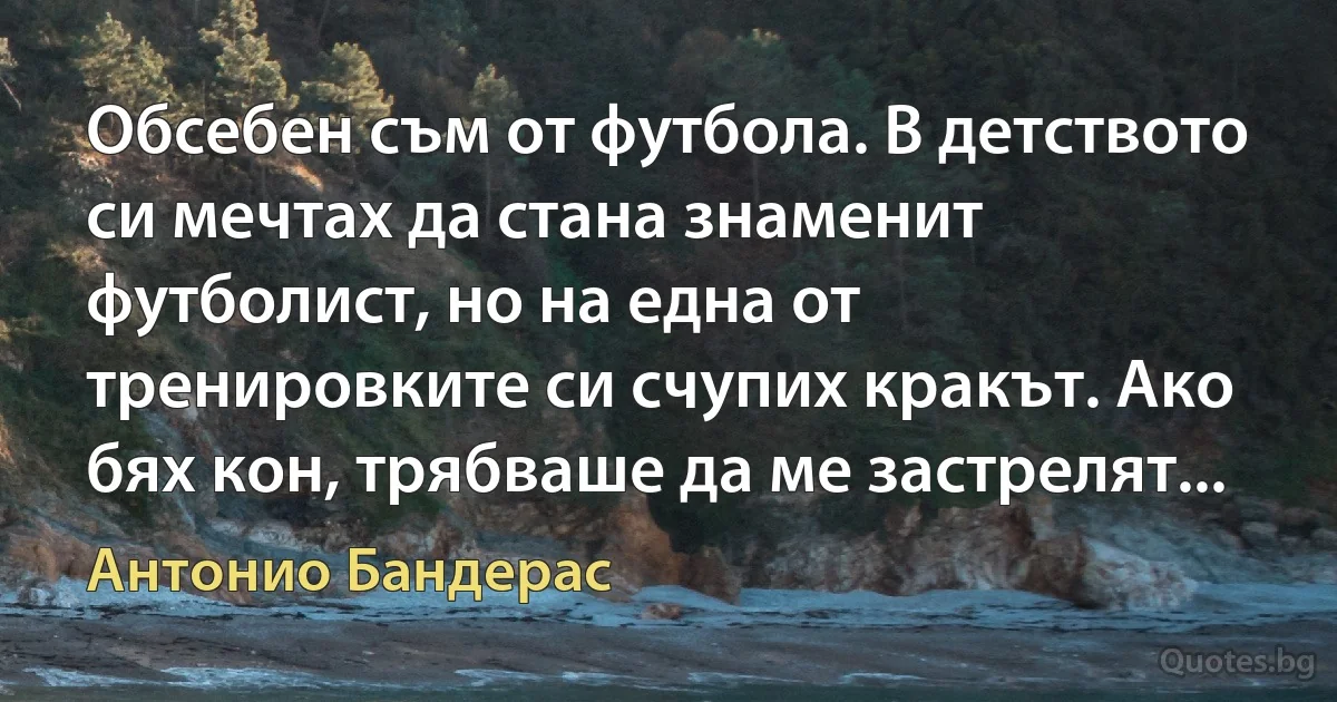 Обсебен съм от футбола. В детството си мечтах да стана знаменит футболист, но на една от тренировките си счупих кракът. Ако бях кон, трябваше да ме застрелят... (Антонио Бандерас)