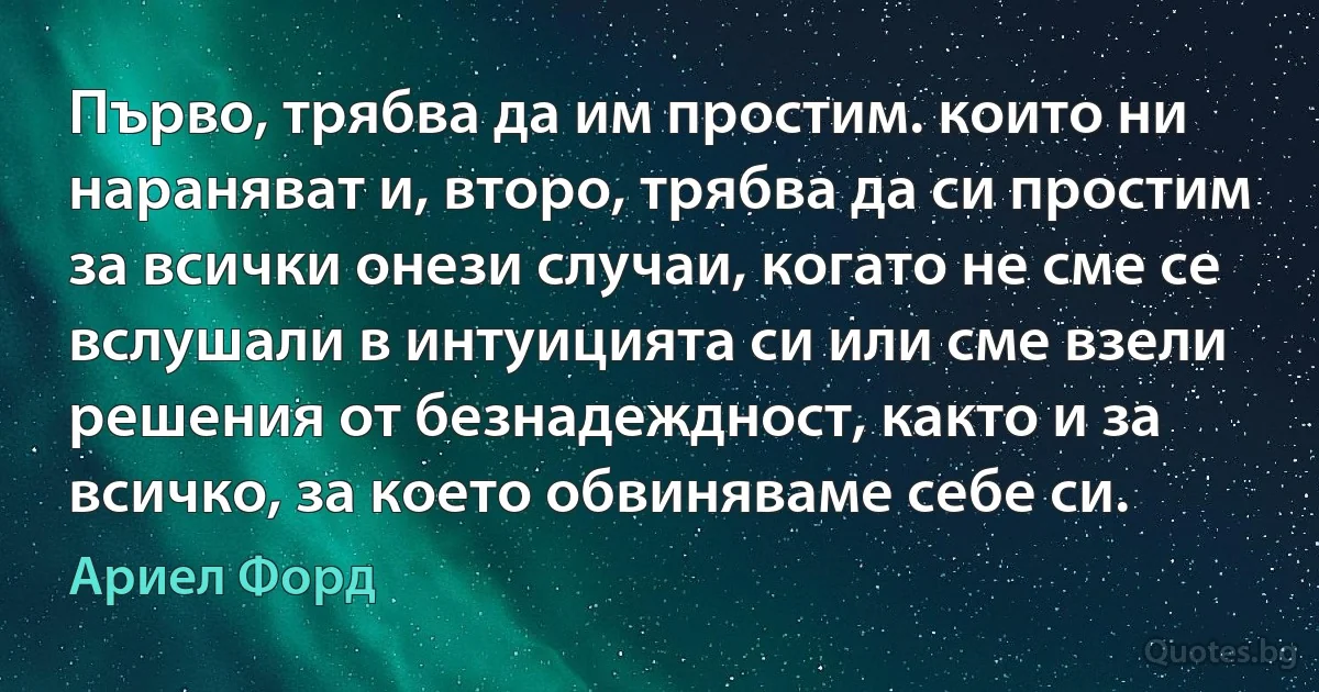 Първо, трябва да им простим. които ни нараняват и, второ, трябва да си простим за всички онези случаи, когато не сме се вслушали в интуицията си или сме взели решения от безнадеждност, както и за всичко, за което обвиняваме себе си. (Ариел Форд)