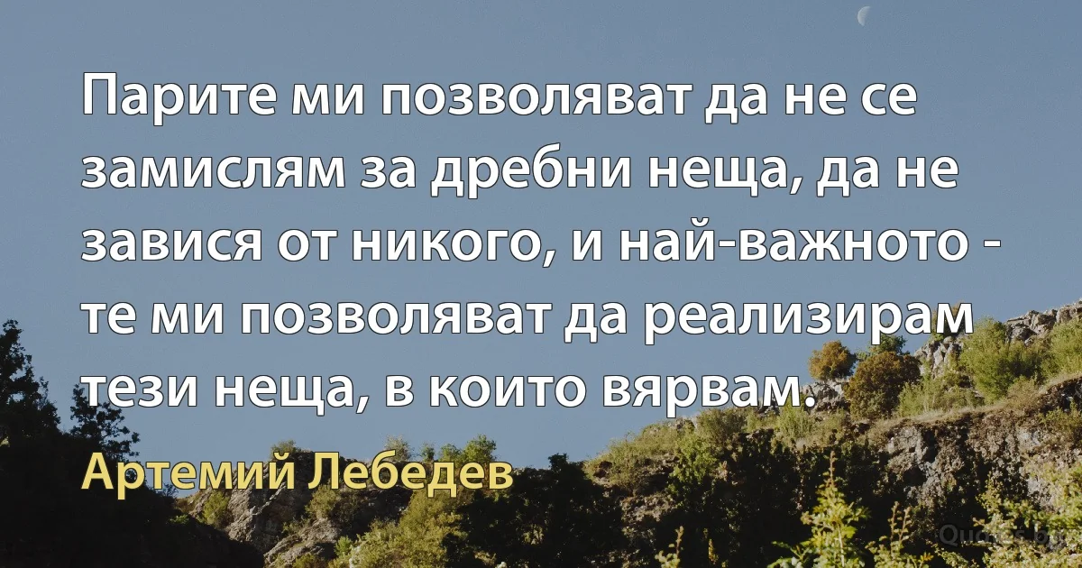 Парите ми позволяват да не се замислям за дребни неща, да не завися от никого, и най-важното - те ми позволяват да реализирам тези неща, в които вярвам. (Артемий Лебедев)