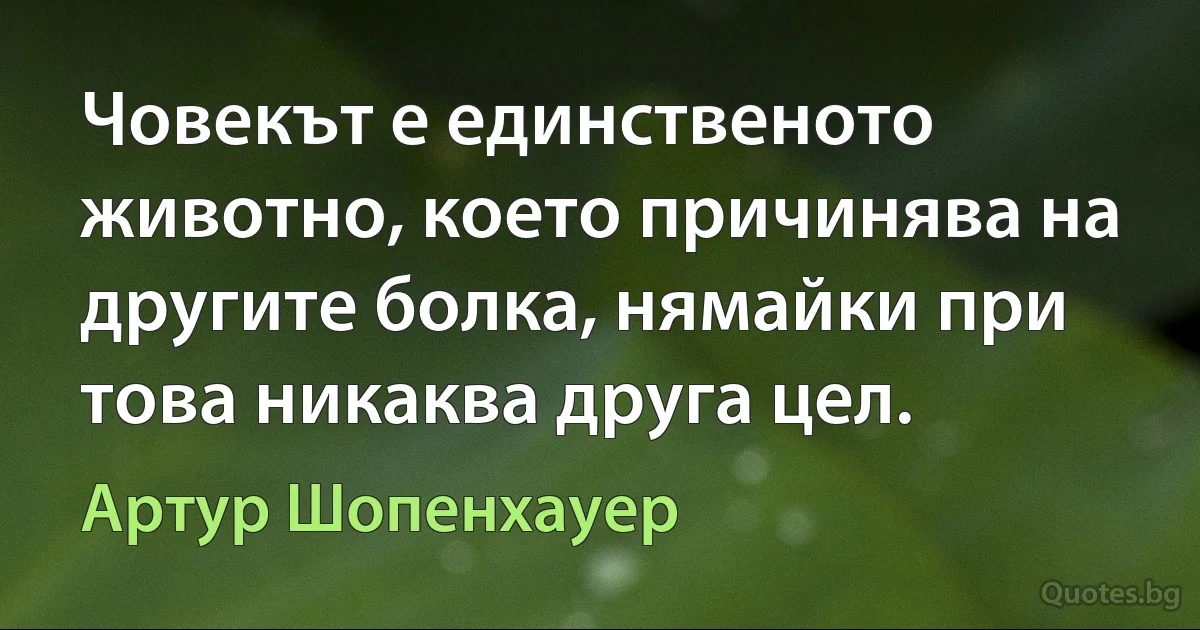 Човекът е единственото животно, което причинява на другите болка, нямайки при това никаква друга цел. (Артур Шопенхауер)