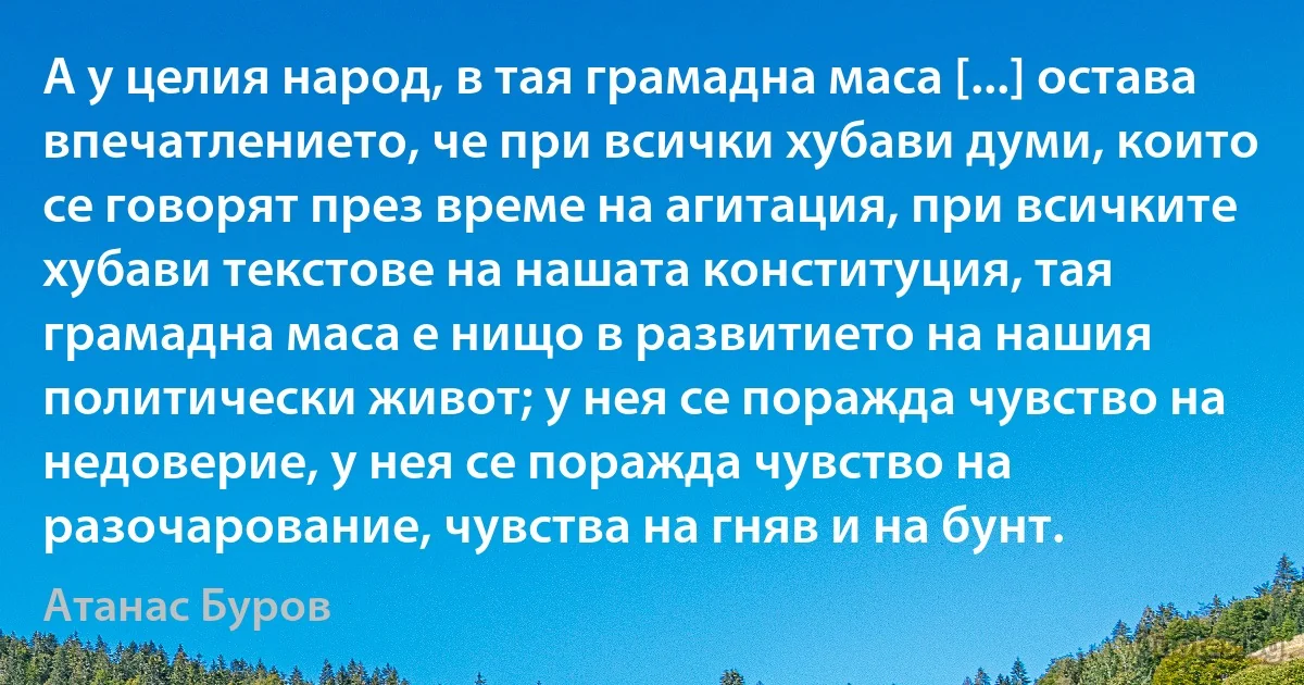 А у целия народ, в тая грамадна маса [...] остава впечатлението, че при всички хубави думи, които се говорят през време на агитация, при всичките хубави текстове на нашата конституция, тая грамадна маса е нищо в развитието на нашия политически живот; у нея се поражда чувство на недоверие, у нея се поражда чувство на разочарование, чувства на гняв и на бунт. (Атанас Буров)