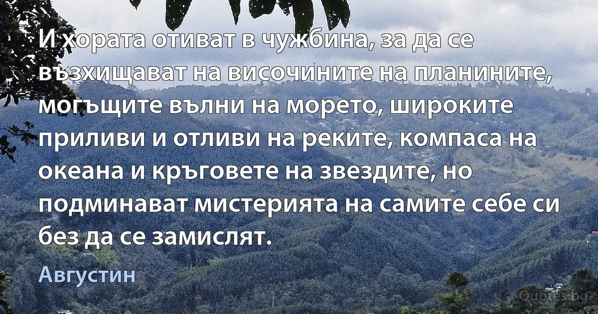 И хората отиват в чужбина, за да се възхищават на височините на планините, могъщите вълни на морето, широките приливи и отливи на реките, компаса на океана и кръговете на звездите, но подминават мистерията на самите себе си без да се замислят. (Августин)