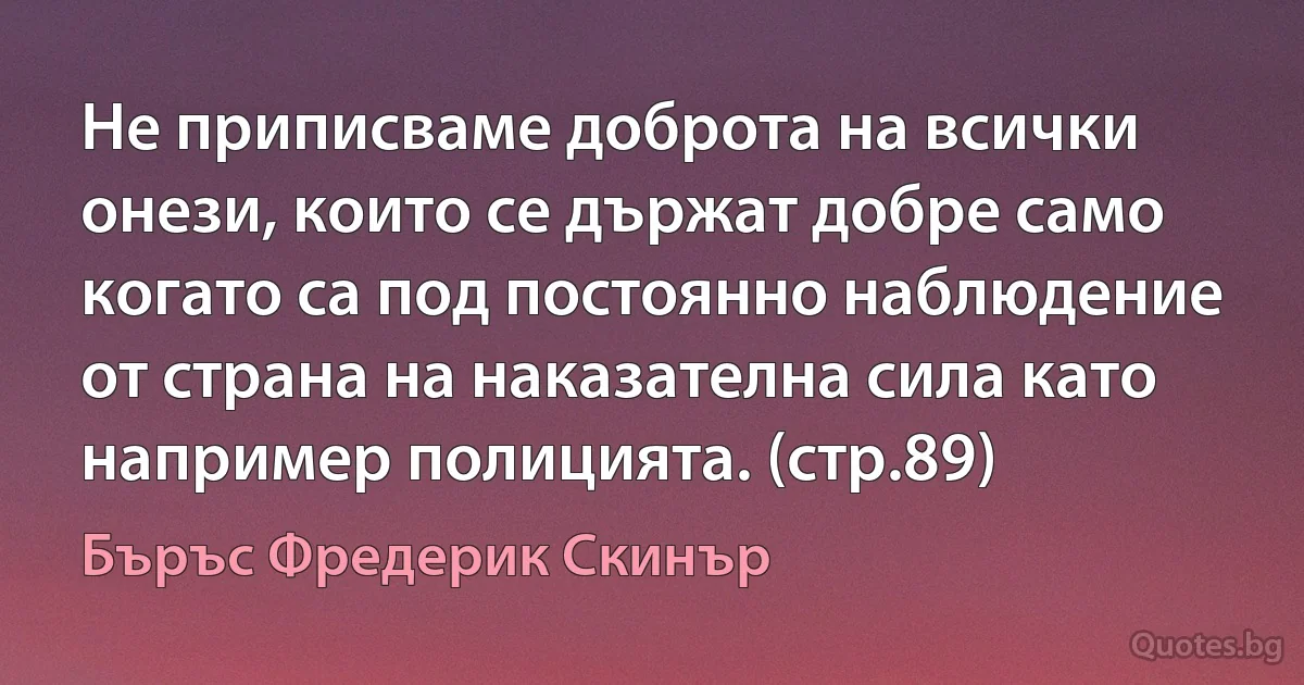 Не приписваме доброта на всички онези, които се държат добре само когато са под постоянно наблюдение от страна на наказателна сила като например полицията. (стр.89) (Бъръс Фредерик Скинър)