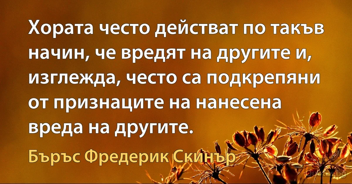 Хората често действат по такъв начин, че вредят на другите и, изглежда, често са подкрепяни от признаците на нанесена вреда на другите. (Бъръс Фредерик Скинър)