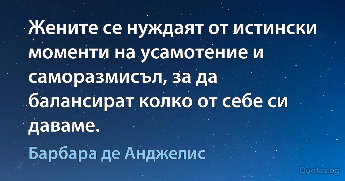 Жените се нуждаят от истински моменти на усамотение и саморазмисъл, за да балансират колко от себе си даваме. (Барбара де Анджелис)