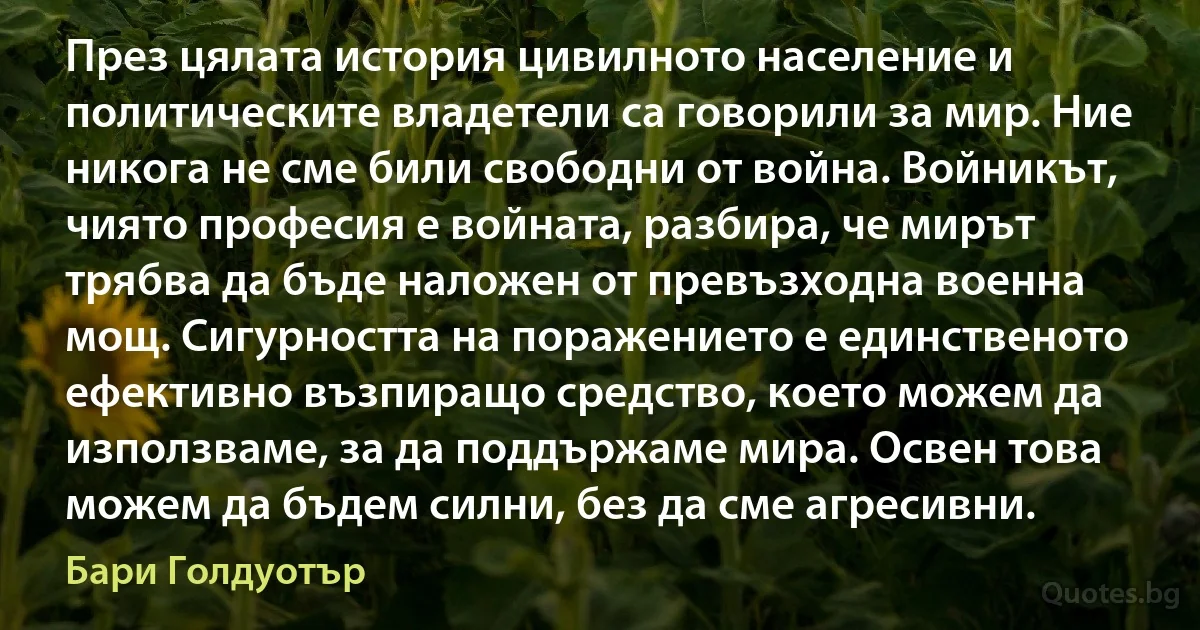 През цялата история цивилното население и политическите владетели са говорили за мир. Ние никога не сме били свободни от война. Войникът, чиято професия е войната, разбира, че мирът трябва да бъде наложен от превъзходна военна мощ. Сигурността на поражението е единственото ефективно възпиращо средство, което можем да използваме, за да поддържаме мира. Освен това можем да бъдем силни, без да сме агресивни. (Бари Голдуотър)