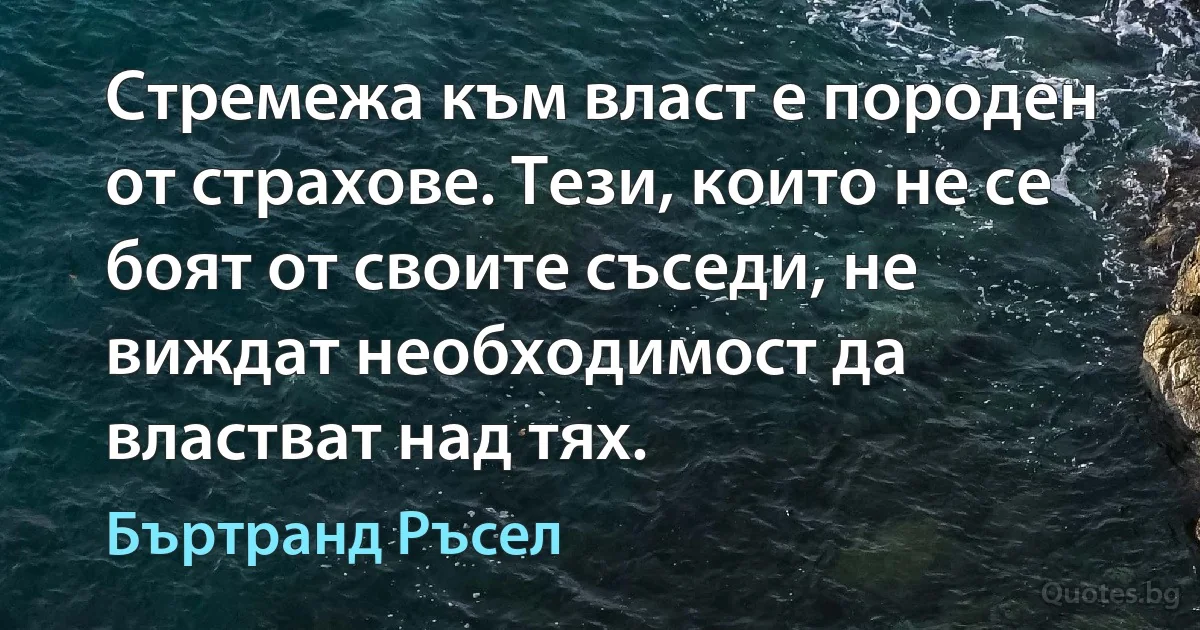 Стремежа към власт е породен от страхове. Тези, които не се боят от своите съседи, не виждат необходимост да властват над тях. (Бъртранд Ръсел)