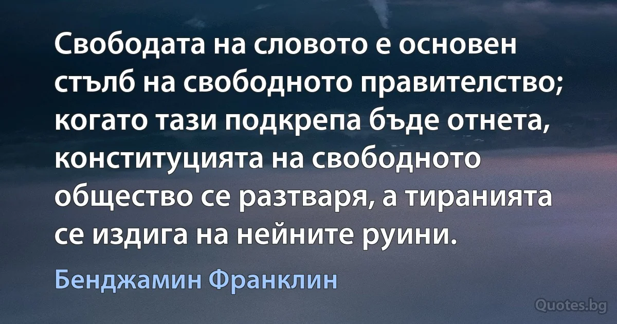 Свободата на словото е основен стълб на свободното правителство; когато тази подкрепа бъде отнета, конституцията на свободното общество се разтваря, а тиранията се издига на нейните руини. (Бенджамин Франклин)