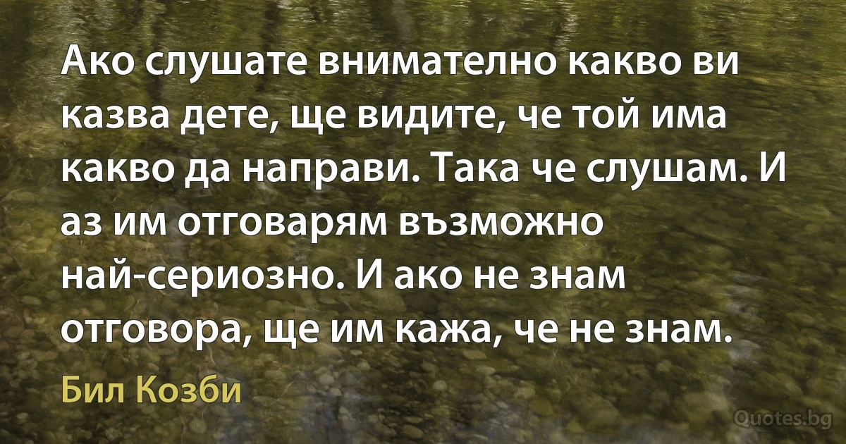 Ако слушате внимателно какво ви казва дете, ще видите, че той има какво да направи. Така че слушам. И аз им отговарям възможно най-сериозно. И ако не знам отговора, ще им кажа, че не знам. (Бил Козби)