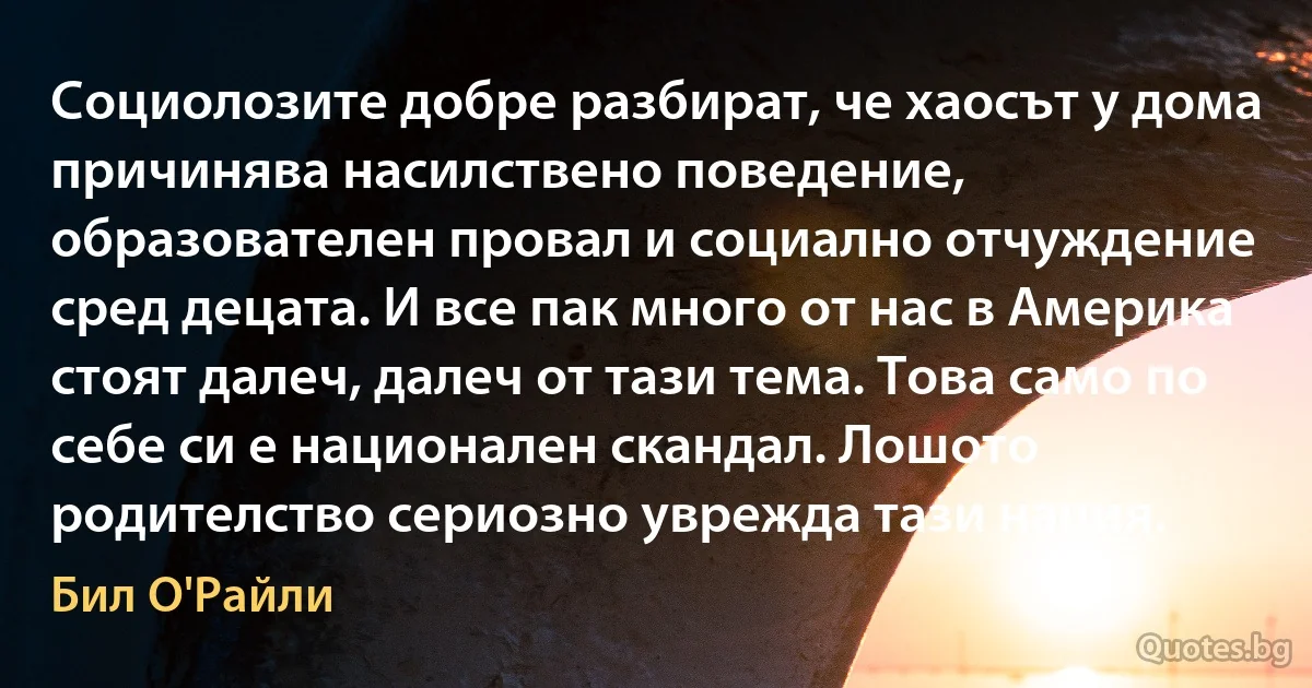 Социолозите добре разбират, че хаосът у дома причинява насилствено поведение, образователен провал и социално отчуждение сред децата. И все пак много от нас в Америка стоят далеч, далеч от тази тема. Това само по себе си е национален скандал. Лошото родителство сериозно уврежда тази нация. (Бил О'Райли)