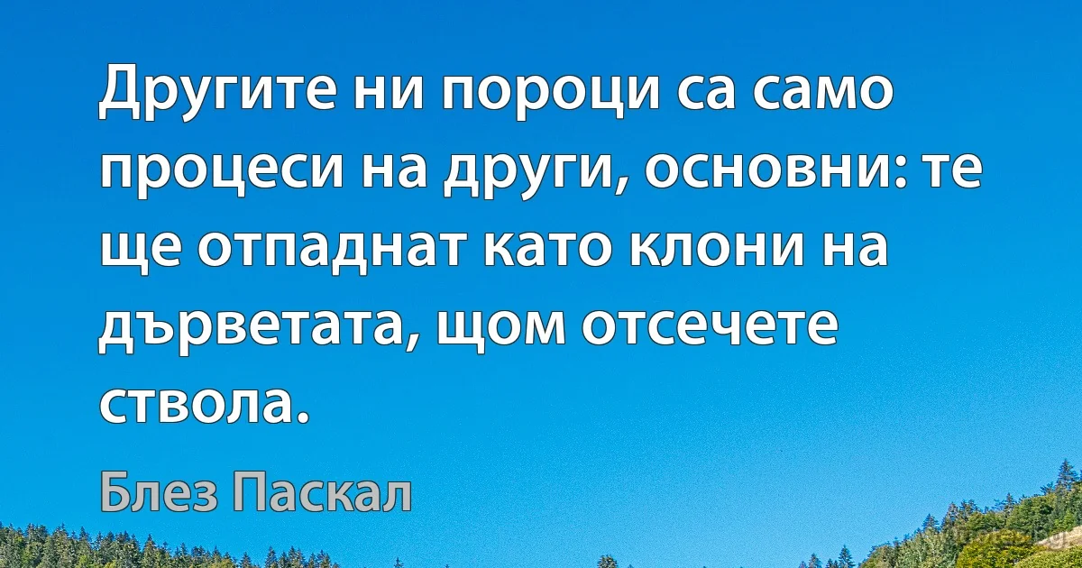 Другите ни пороци са само процеси на други, основни: те ще отпаднат като клони на дърветата, щом отсечете ствола. (Блез Паскал)