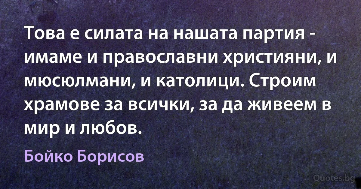 Това е силата на нашата партия - имаме и православни християни, и мюсюлмани, и католици. Строим храмове за всички, за да живеем в мир и любов. (Бойко Борисов)