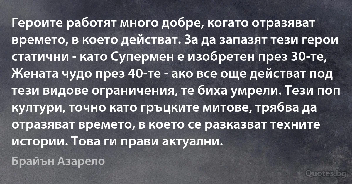 Героите работят много добре, когато отразяват времето, в което действат. За да запазят тези герои статични - като Супермен е изобретен през 30-те, Жената чудо през 40-те - ако все още действат под тези видове ограничения, те биха умрели. Тези поп култури, точно като гръцките митове, трябва да отразяват времето, в което се разказват техните истории. Това ги прави актуални. (Брайън Азарело)