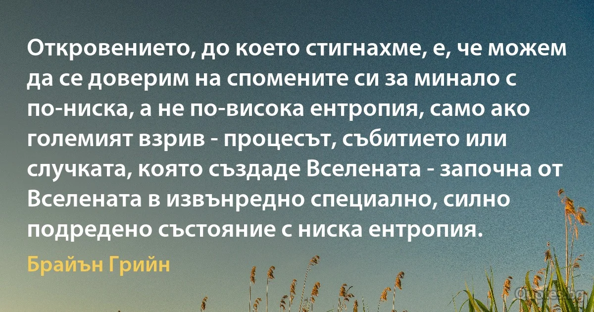 Откровението, до което стигнахме, е, че можем да се доверим на спомените си за минало с по-ниска, а не по-висока ентропия, само ако големият взрив - процесът, събитието или случката, която създаде Вселената - започна от Вселената в извънредно специално, силно подредено състояние с ниска ентропия. (Брайън Грийн)