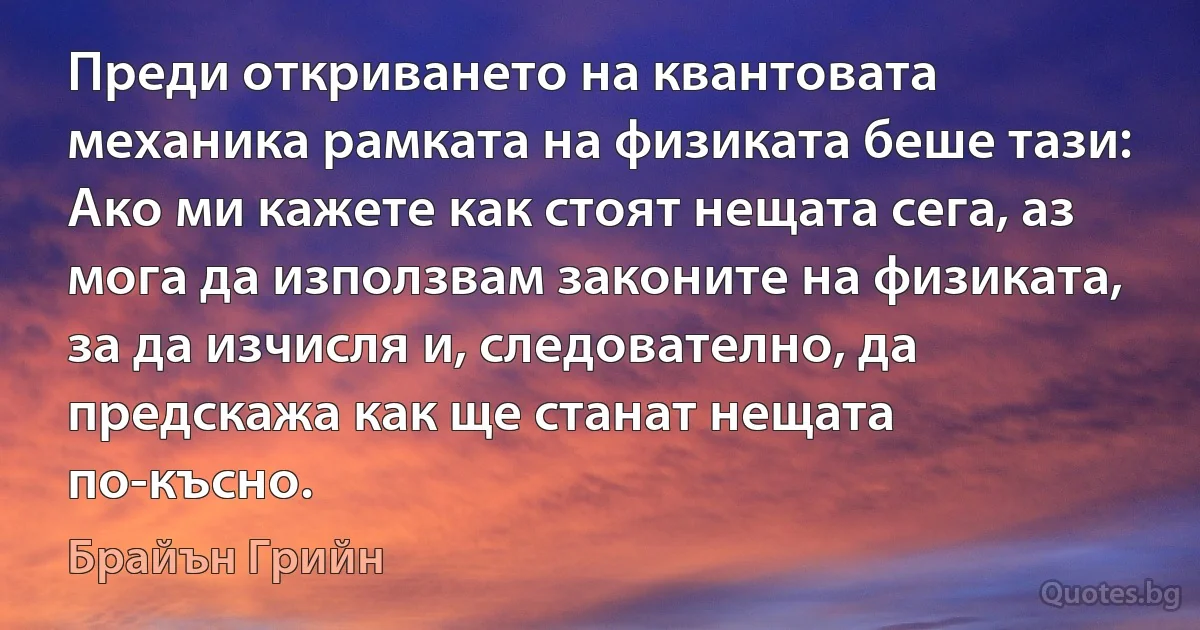 Преди откриването на квантовата механика рамката на физиката беше тази: Ако ми кажете как стоят нещата сега, аз мога да използвам законите на физиката, за да изчисля и, следователно, да предскажа как ще станат нещата по-късно. (Брайън Грийн)