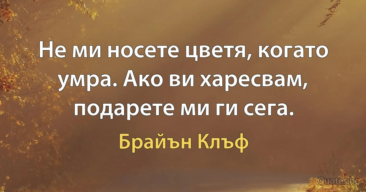 Не ми носете цветя, когато умра. Ако ви харесвам, подарете ми ги сега. (Брайън Клъф)