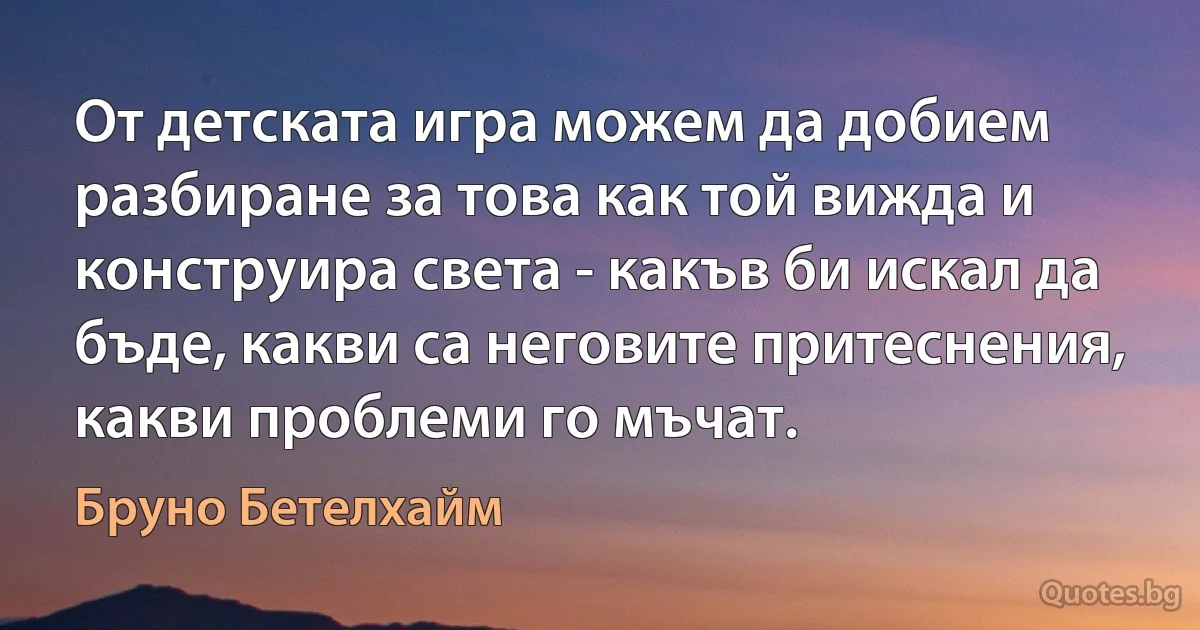 От детската игра можем да добием разбиране за това как той вижда и конструира света - какъв би искал да бъде, какви са неговите притеснения, какви проблеми го мъчат. (Бруно Бетелхайм)