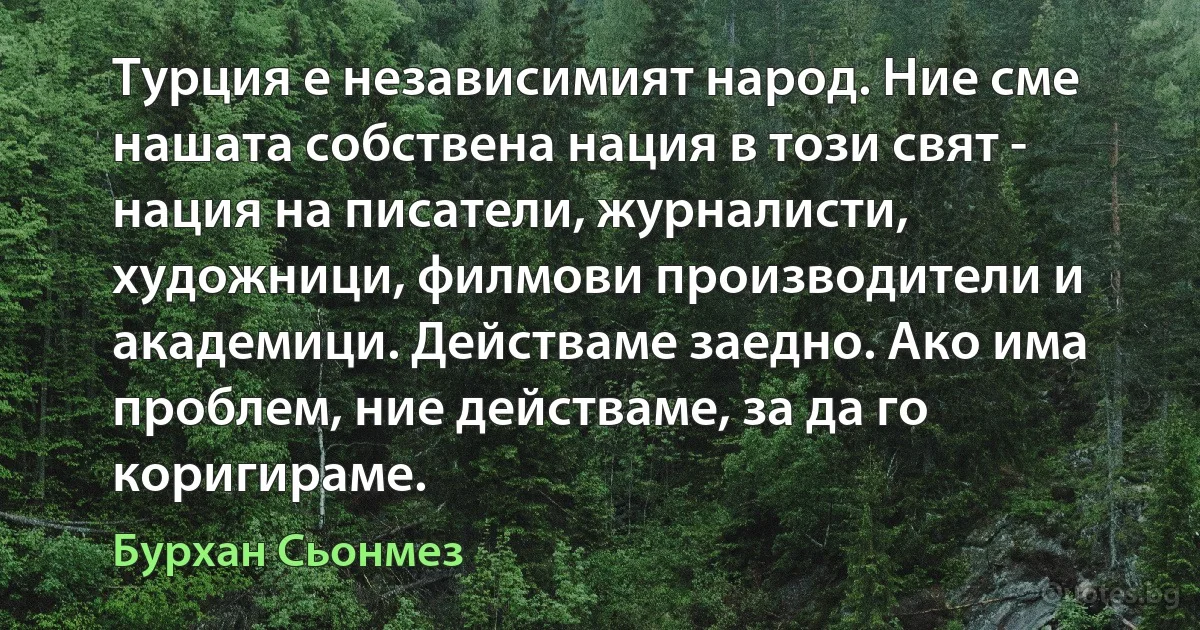 Турция е независимият народ. Ние сме нашата собствена нация в този свят - нация на писатели, журналисти, художници, филмови производители и академици. Действаме заедно. Ако има проблем, ние действаме, за да го коригираме. (Бурхан Сьонмез)