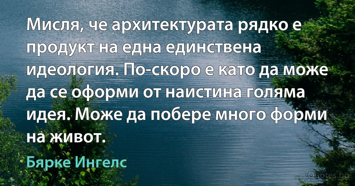 Мисля, че архитектурата рядко е продукт на една единствена идеология. По-скоро е като да може да се оформи от наистина голяма идея. Може да побере много форми на живот. (Бярке Ингелс)