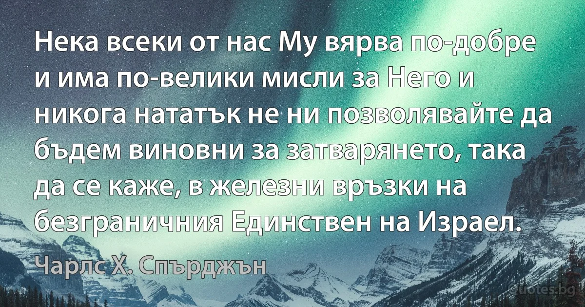 Нека всеки от нас Му вярва по-добре и има по-велики мисли за Него и никога нататък не ни позволявайте да бъдем виновни за затварянето, така да се каже, в железни връзки на безграничния Единствен на Израел. (Чарлс Х. Спърджън)