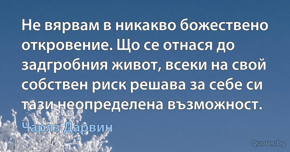 Не вярвам в никакво божествено откровение. Що се отнася до задгробния живот, всеки на свой собствен риск решава за себе си тази неопределена възможност. (Чарлз Дарвин)