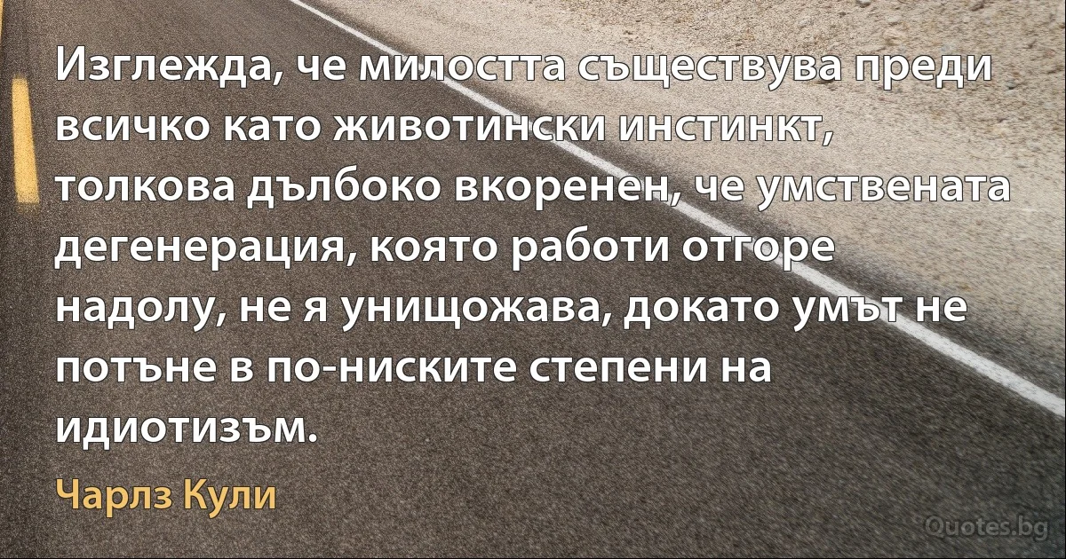 Изглежда, че милостта съществува преди всичко като животински инстинкт, толкова дълбоко вкоренен, че умствената дегенерация, която работи отгоре надолу, не я унищожава, докато умът не потъне в по-ниските степени на идиотизъм. (Чарлз Кули)