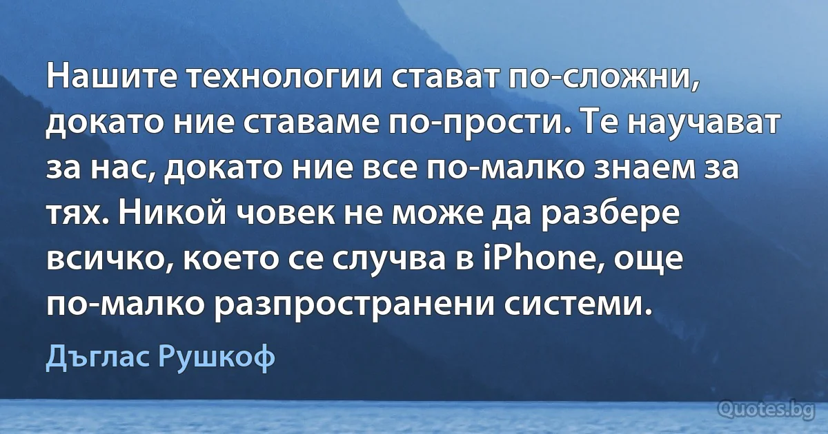 Нашите технологии стават по-сложни, докато ние ставаме по-прости. Те научават за нас, докато ние все по-малко знаем за тях. Никой човек не може да разбере всичко, което се случва в iPhone, още по-малко разпространени системи. (Дъглас Рушкоф)