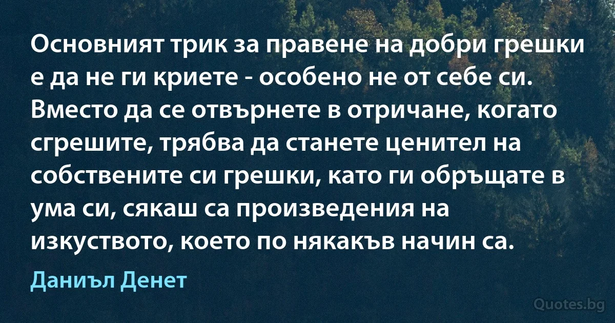 Основният трик за правене на добри грешки е да не ги криете - особено не от себе си. Вместо да се отвърнете в отричане, когато сгрешите, трябва да станете ценител на собствените си грешки, като ги обръщате в ума си, сякаш са произведения на изкуството, което по някакъв начин са. (Даниъл Денет)