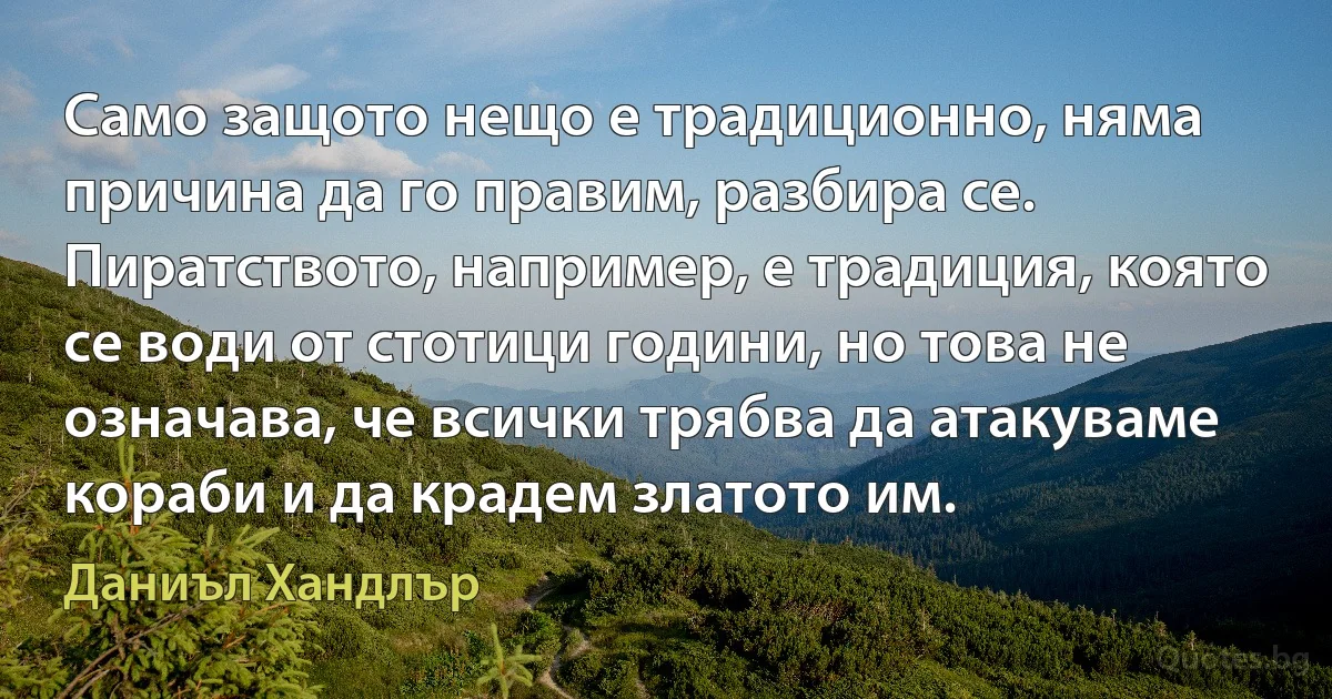 Само защото нещо е традиционно, няма причина да го правим, разбира се. Пиратството, например, е традиция, която се води от стотици години, но това не означава, че всички трябва да атакуваме кораби и да крадем златото им. (Даниъл Хандлър)