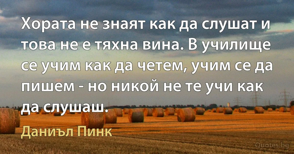 Хората не знаят как да слушат и това не е тяхна вина. В училище се учим как да четем, учим се да пишем - но никой не те учи как да слушаш. (Даниъл Пинк)