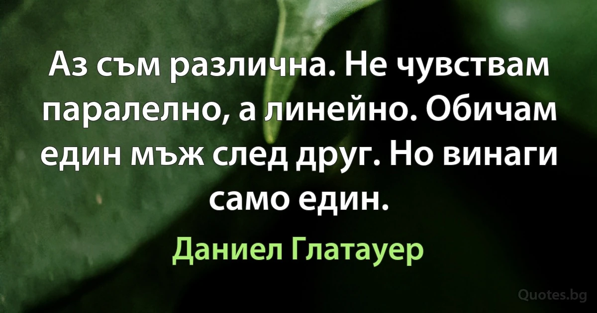 Аз съм различна. Не чувствам паралелно, а линейно. Обичам един мъж след друг. Но винаги само един. (Даниел Глатауер)