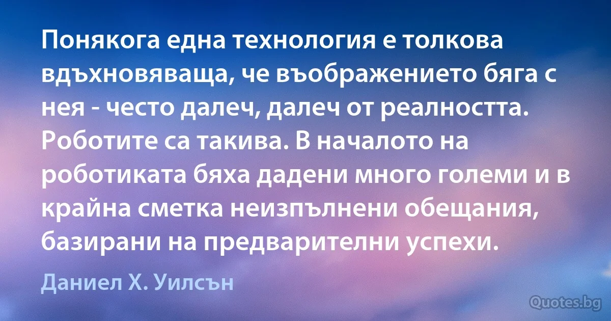 Понякога една технология е толкова вдъхновяваща, че въображението бяга с нея - често далеч, далеч от реалността. Роботите са такива. В началото на роботиката бяха дадени много големи и в крайна сметка неизпълнени обещания, базирани на предварителни успехи. (Даниел Х. Уилсън)