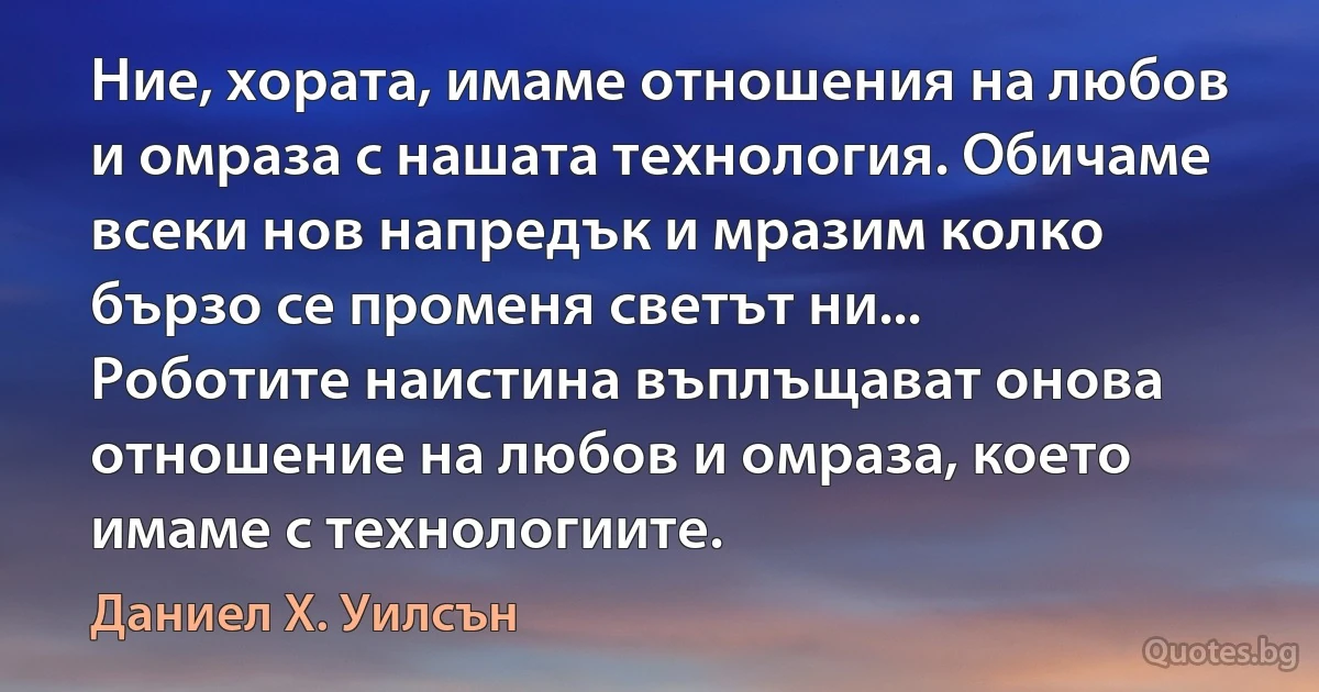 Ние, хората, имаме отношения на любов и омраза с нашата технология. Обичаме всеки нов напредък и мразим колко бързо се променя светът ни... Роботите наистина въплъщават онова отношение на любов и омраза, което имаме с технологиите. (Даниел Х. Уилсън)