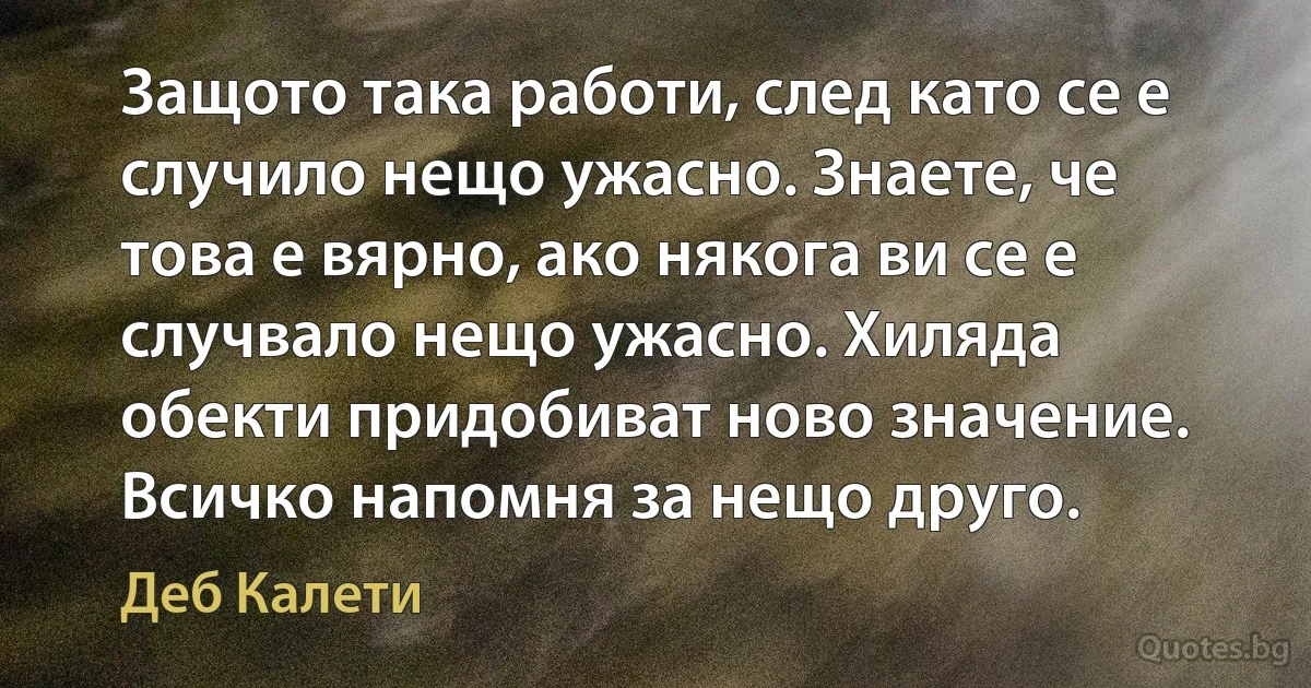 Защото така работи, след като се е случило нещо ужасно. Знаете, че това е вярно, ако някога ви се е случвало нещо ужасно. Хиляда обекти придобиват ново значение. Всичко напомня за нещо друго. (Деб Калети)