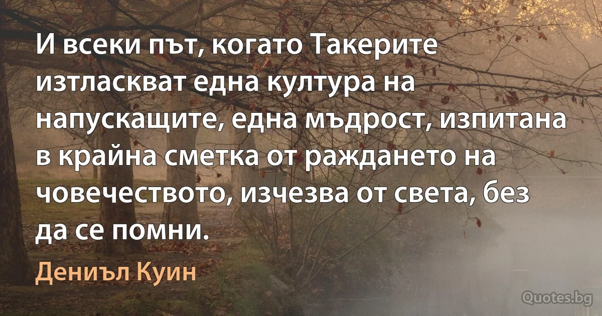 И всеки път, когато Такерите изтласкват една култура на напускащите, една мъдрост, изпитана в крайна сметка от раждането на човечеството, изчезва от света, без да се помни. (Дениъл Куин)