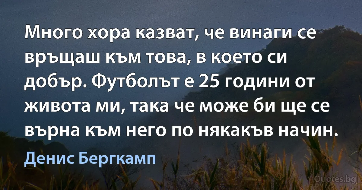 Много хора казват, че винаги се връщаш към това, в което си добър. Футболът е 25 години от живота ми, така че може би ще се върна към него по някакъв начин. (Денис Бергкамп)