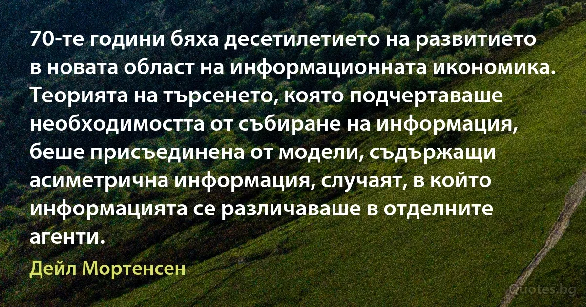 70-те години бяха десетилетието на развитието в новата област на информационната икономика. Теорията на търсенето, която подчертаваше необходимостта от събиране на информация, беше присъединена от модели, съдържащи асиметрична информация, случаят, в който информацията се различаваше в отделните агенти. (Дейл Мортенсен)