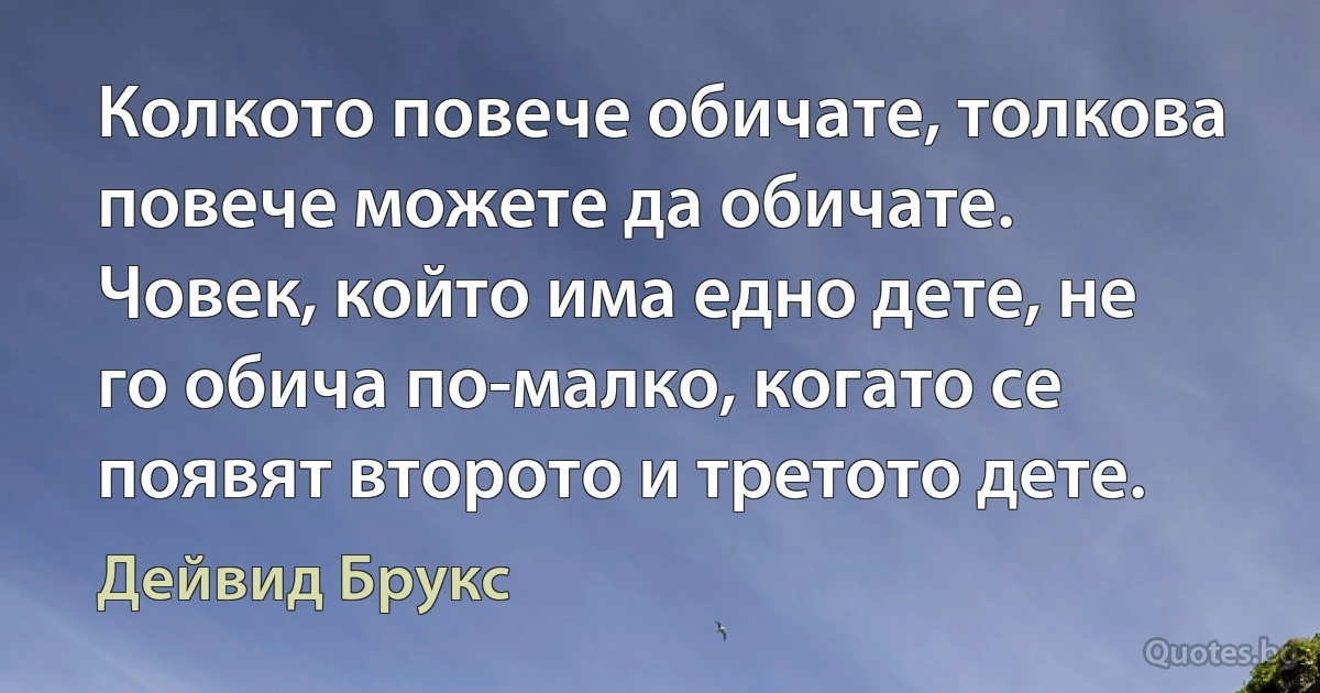 Колкото повече обичате, толкова повече можете да обичате. Човек, който има едно дете, не го обича по-малко, когато се появят второто и третото дете. (Дейвид Брукс)