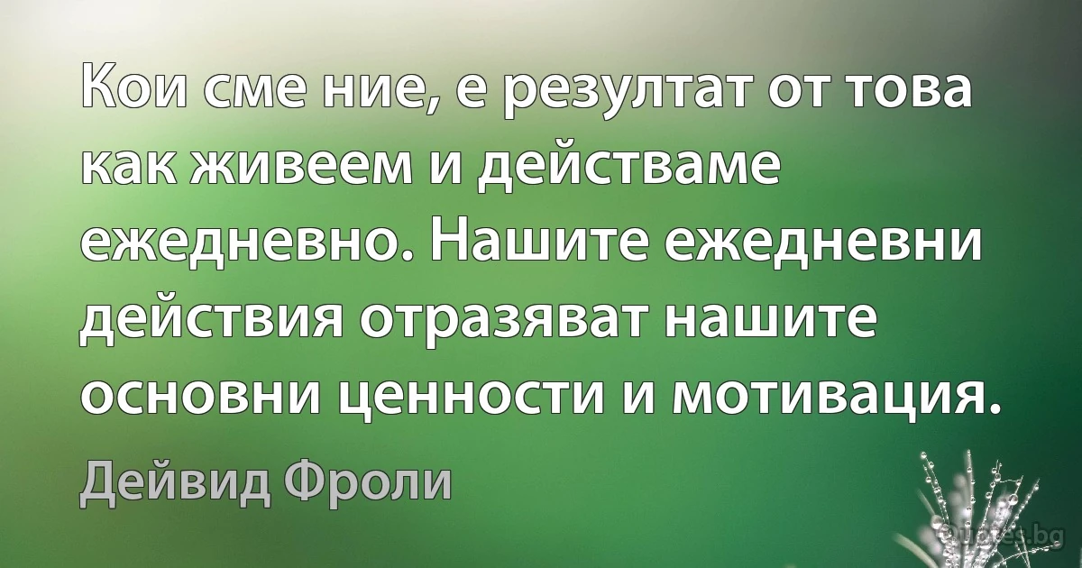 Кои сме ние, е резултат от това как живеем и действаме ежедневно. Нашите ежедневни действия отразяват нашите основни ценности и мотивация. (Дейвид Фроли)