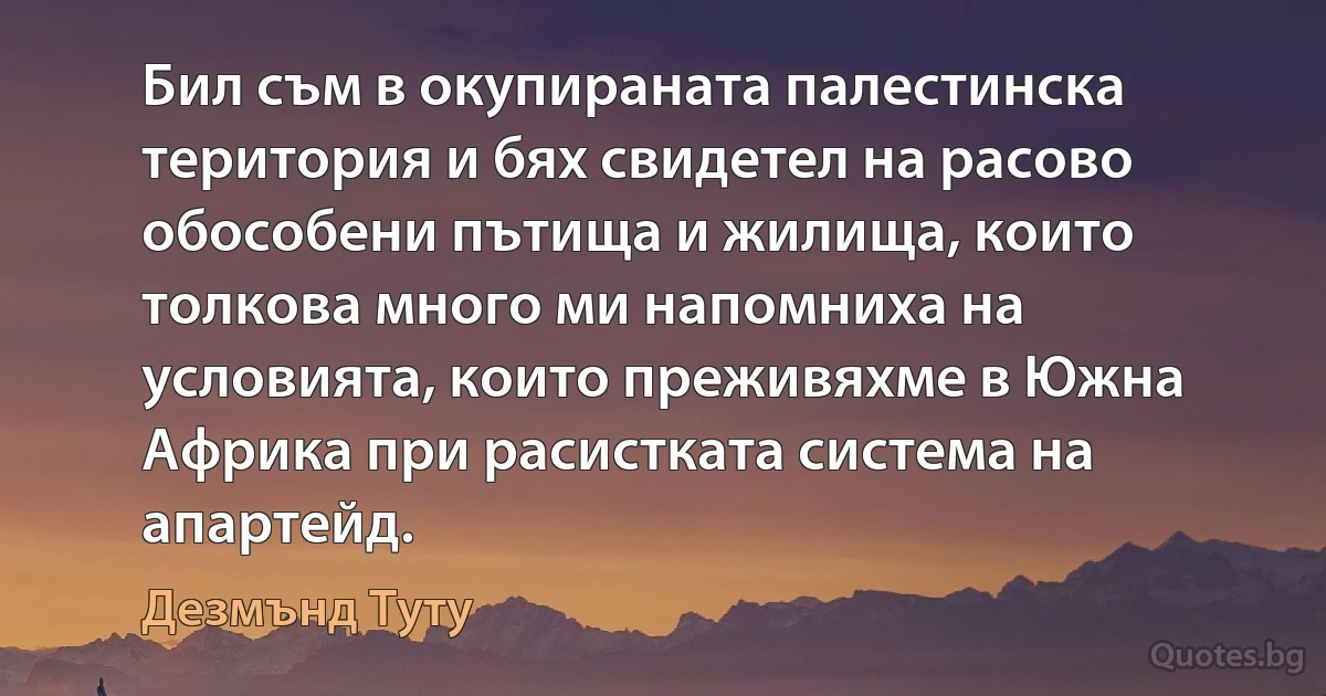 Бил съм в окупираната палестинска територия и бях свидетел на расово обособени пътища и жилища, които толкова много ми напомниха на условията, които преживяхме в Южна Африка при расистката система на апартейд. (Дезмънд Туту)