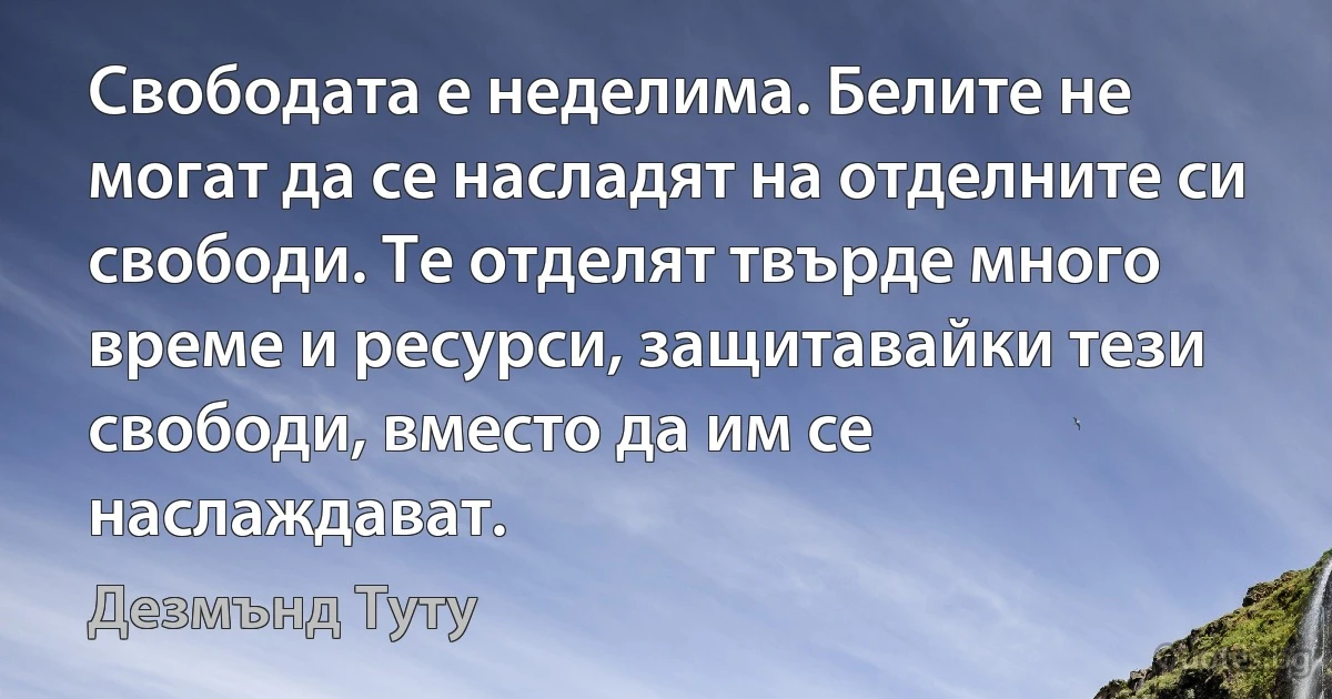 Свободата е неделима. Белите не могат да се насладят на отделните си свободи. Те отделят твърде много време и ресурси, защитавайки тези свободи, вместо да им се наслаждават. (Дезмънд Туту)